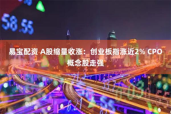易宝配资 A股缩量收涨：创业板指涨近2% CPO概念股走强