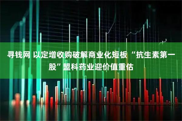 寻钱网 以定增收购破解商业化短板 “抗生素第一股”盟科药业迎价值重估