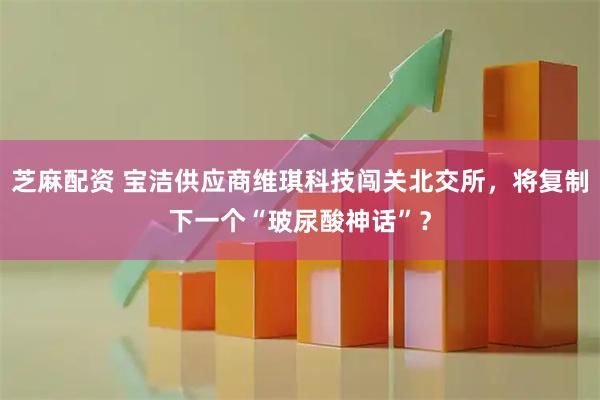芝麻配资 宝洁供应商维琪科技闯关北交所，将复制下一个“玻尿酸神话”？