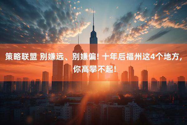 策略联盟 别嫌远、别嫌偏! 十年后福州这4个地方, 你高攀不起!