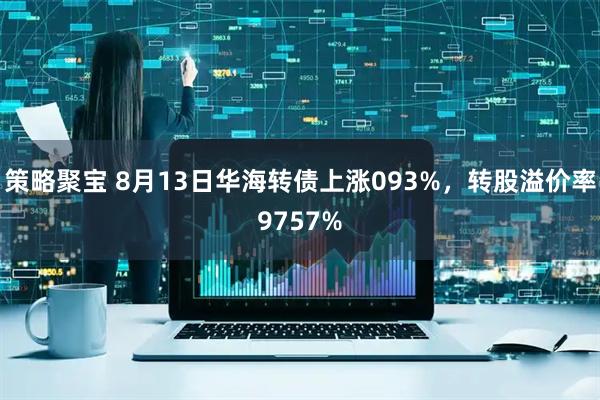 策略聚宝 8月13日华海转债上涨093%，转股溢价率9757%