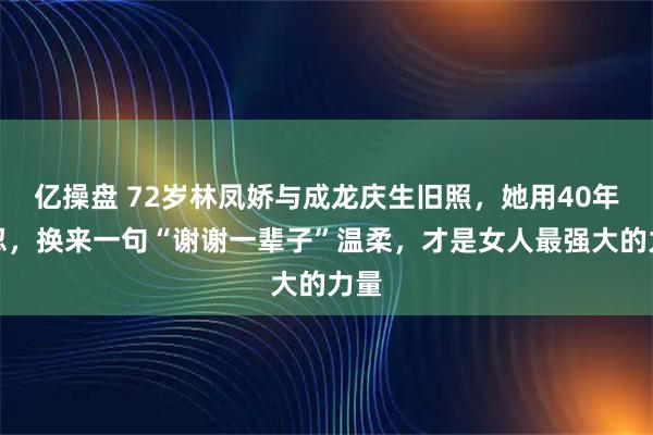 亿操盘 72岁林凤娇与成龙庆生旧照，她用40年隐忍，换来一句“谢谢一辈子”温柔，才是女人最强大的力量