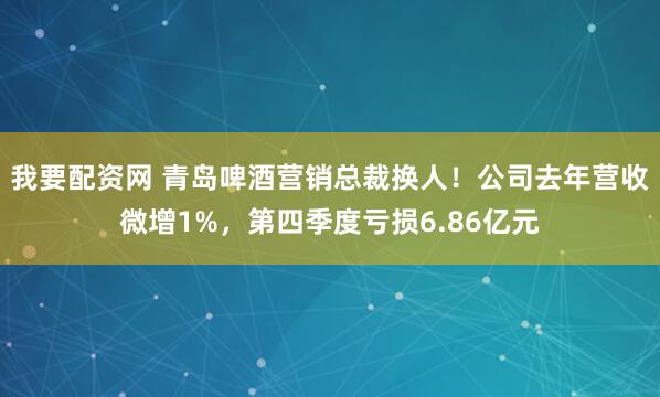 我要配资网 青岛啤酒营销总裁换人！公司去年营收微增1%，第四季度亏损6.86亿元