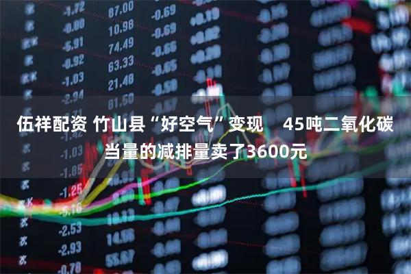 伍祥配资 竹山县“好空气”变现    45吨二氧化碳当量的减排量卖了3600元