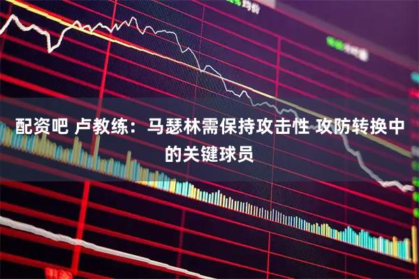 配资吧 卢教练：马瑟林需保持攻击性 攻防转换中的关键球员