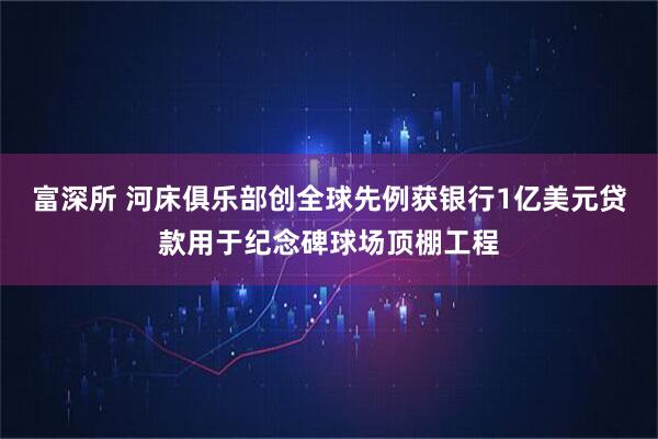 富深所 河床俱乐部创全球先例获银行1亿美元贷款用于纪念碑球场顶棚工程