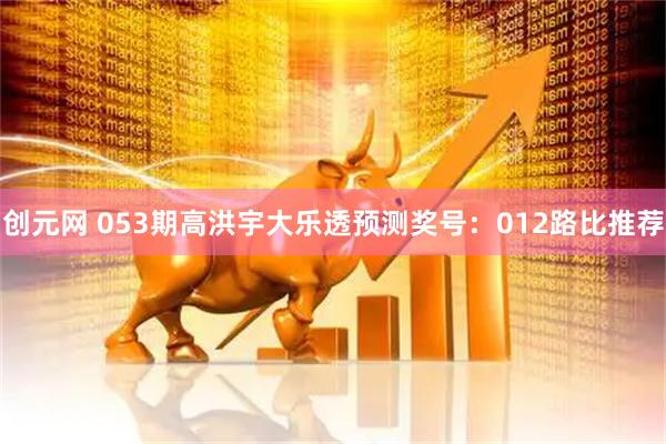 创元网 053期高洪宇大乐透预测奖号：012路比推荐