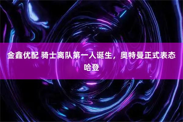 金鑫优配 骑士离队第一人诞生，奥特曼正式表态哈登