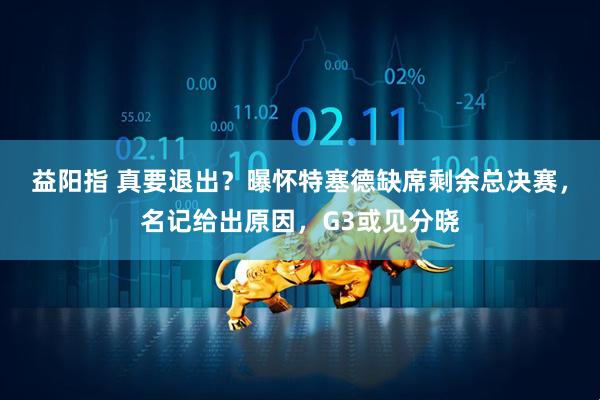 益阳指 真要退出？曝怀特塞德缺席剩余总决赛，名记给出原因，G3或见分晓