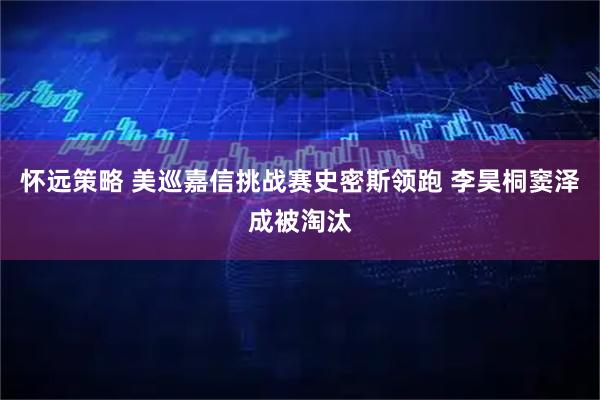 怀远策略 美巡嘉信挑战赛史密斯领跑 李昊桐窦泽成被淘汰