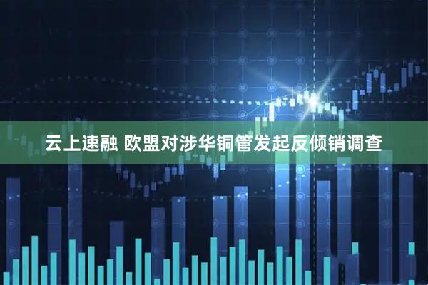 云上速融 欧盟对涉华铜管发起反倾销调查