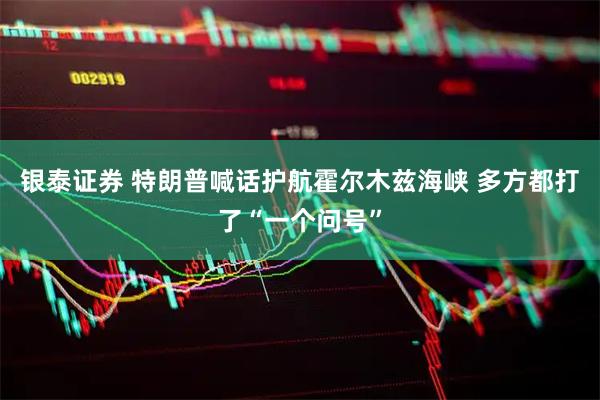 银泰证券 特朗普喊话护航霍尔木兹海峡 多方都打了“一个问号”