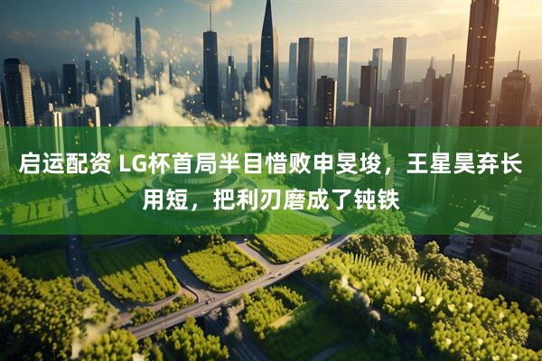 启运配资 LG杯首局半目惜败申旻埈，王星昊弃长用短，把利刃磨成了钝铁