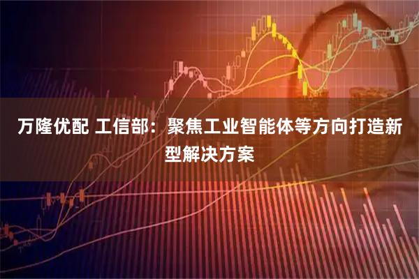 万隆优配 工信部：聚焦工业智能体等方向打造新型解决方案