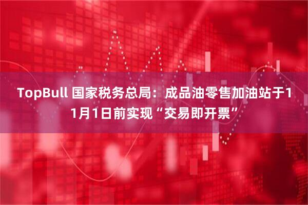 TopBull 国家税务总局：成品油零售加油站于11月1日前实现“交易即开票”