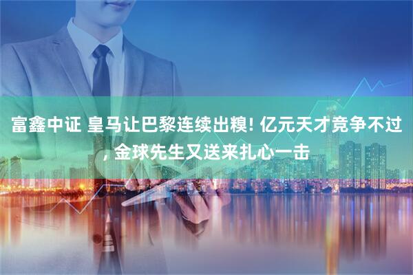 富鑫中证 皇马让巴黎连续出糗! 亿元天才竞争不过, 金球先生又送来扎心一击